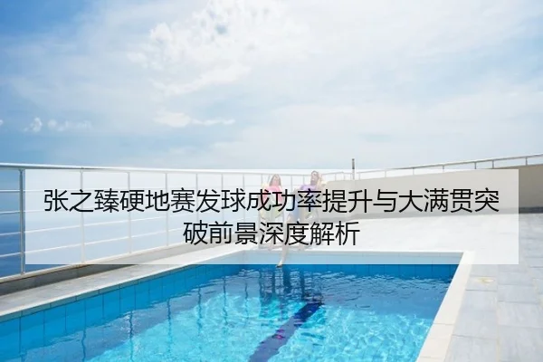 张之臻硬地赛发球成功率提升与大满贯突破前景深度解析