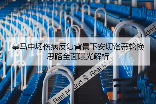 皇马中场伤病反复背景下安切洛蒂轮换思路全面曝光解析