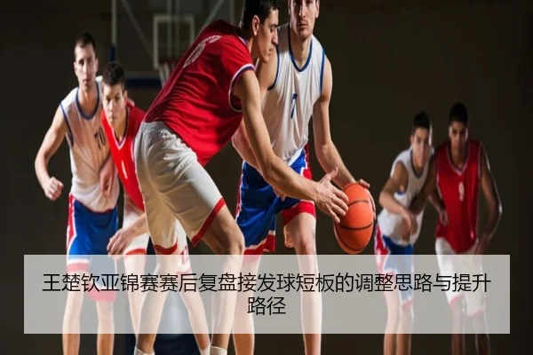 王楚钦亚锦赛赛后复盘接发球短板的调整思路与提升路径
